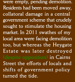 were empty, pending demolition. Residents had been moved away, collateral damage in a central government scheme that crudely sought to stimulate the housing market. In 2011 swathes of my local area were facing demolition too, but whereas the Heygate Estate was later destroyed (despite opposition) in Cairns Street the efforts of locals and shifts of government policy turned the tide.
