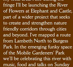 fringe I’ll be launching the River  of Flowers at Elephant and Castle, part of a wider project that seeks to create and strengthen nature friendly corridors through cities and beyond. I’ve mapped a route from Lambeth North to Burgess Park. In the emerging funky space of the Mobile Gardeners’ Park we’ll be celebrating this river with music, food and talks on Sunday