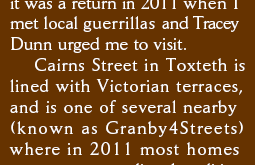 it was a return visit in 2011 when I meet local guerrilla gardeners and Tracey Dunn urged me to visit.
    Cairns Street in Toxteth is lined with Victorian terraces and is one of several nearby (known as Granby4Streets) where most homes 